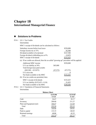 Chapter 18
International Managerial Finance
Solutions to Problems
P18-1 LG 1: Tax Credits
Intermediate
MNC’s receipt of dividends can be calculated as follows:
Subsidiary income before local taxes $250,000
Foreign income tax at 33% 82,500
Dividend available to be declared $167,500
Foreign dividend withholding tax at 9% 15,075
MNC’s receipt of dividends $152,425
(a) If tax credits are allowed, then the so-called “grossing up” procedure will be applied:
Additional MNC income $250,000
U.S. tax liability at 34% $85,000
Total foreign taxes paid (credit)
($82,500 + $15,075) (97,575) (97,575)
U.S. taxes due 0
Net funds available to the MNC $152,425
(b) If no tax credits are permitted, then:
MNC’s receipt of dividends $152,425
U.S. tax liability ($152,425 × 0.34) 51,825
Net funds available to the MNC $100,600
P18-2. LG 3: Translation of Financial Statements
Intermediate
Balance Sheet
12/31/06 12/31/07
U.S.$ U.S.$*
Cash 26.67 28.17
Inventory 200.00 211.27
Plant and Equipment (net) 106.67 112.68
Total 333.34 352.12
Debt 160.00 169.01
Paid-in capital 133.33 140.85
Retained earnings 40.00 42.25
Total 333.33**
352.11**
 