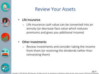 Copyright © 2020 McGraw-Hill Education. All rights reserved. No reproduction or distribution without the prior written consent of McGraw-Hill Education.
Review Your Assets
• Life Insurance
– Life insurance cash value can be converted into an
annuity (or decrease face value which reduces
premiums and gives you additional income)
• Other investments
– Review investments and consider taking the income
from them (or receiving the dividends rather than
reinvesting them)
18-11
 