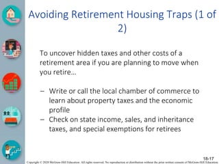Copyright © 2020 McGraw-Hill Education. All rights reserved. No reproduction or distribution without the prior written consent of McGraw-Hill Education.
Avoiding Retirement Housing Traps (1 of
2)
To uncover hidden taxes and other costs of a
retirement area if you are planning to move when
you retire…
– Write or call the local chamber of commerce to
learn about property taxes and the economic
profile
– Check on state income, sales, and inheritance
taxes, and special exemptions for retirees
18-17
 