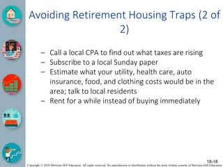Copyright © 2020 McGraw-Hill Education. All rights reserved. No reproduction or distribution without the prior written consent of McGraw-Hill Education.
Avoiding Retirement Housing Traps (2 of
2)
– Call a local CPA to find out what taxes are rising
– Subscribe to a local Sunday paper
– Estimate what your utility, health care, auto
insurance, food, and clothing costs would be in the
area; talk to local residents
– Rent for a while instead of buying immediately
18-18
 