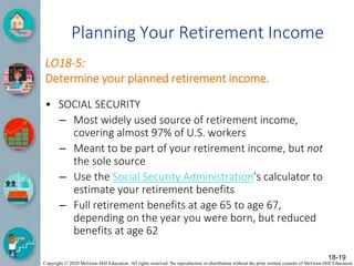Copyright © 2020 McGraw-Hill Education. All rights reserved. No reproduction or distribution without the prior written consent of McGraw-Hill Education.
Planning Your Retirement Income
LO18-5:
Determine your planned retirement income.
• SOCIAL SECURITY
– Most widely used source of retirement income,
covering almost 97% of U.S. workers
– Meant to be part of your retirement income, but not
the sole source
– Use the Social Security Administration’s calculator to
estimate your retirement benefits
– Full retirement benefits at age 65 to age 67,
depending on the year you were born, but reduced
benefits at age 62
18-19
 