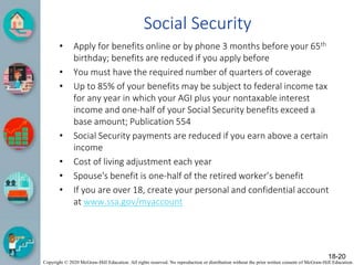 Copyright © 2020 McGraw-Hill Education. All rights reserved. No reproduction or distribution without the prior written consent of McGraw-Hill Education.
Social Security
• Apply for benefits online or by phone 3 months before your 65th
birthday; benefits are reduced if you apply before
• You must have the required number of quarters of coverage
• Up to 85% of your benefits may be subject to federal income tax
for any year in which your AGI plus your nontaxable interest
income and one-half of your Social Security benefits exceed a
base amount; Publication 554
• Social Security payments are reduced if you earn above a certain
income
• Cost of living adjustment each year
• Spouse's benefit is one-half of the retired worker’s benefit
• If you are over 18, create your personal and confidential account
at www.ssa.gov/myaccount
18-20
 