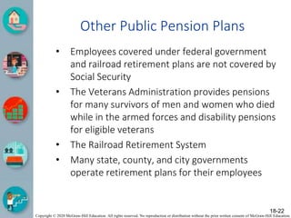 Copyright © 2020 McGraw-Hill Education. All rights reserved. No reproduction or distribution without the prior written consent of McGraw-Hill Education.
Other Public Pension Plans
• Employees covered under federal government
and railroad retirement plans are not covered by
Social Security
• The Veterans Administration provides pensions
for many survivors of men and women who died
while in the armed forces and disability pensions
for eligible veterans
• The Railroad Retirement System
• Many state, county, and city governments
operate retirement plans for their employees
18-22
 