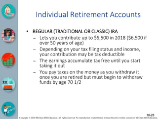 Copyright © 2020 McGraw-Hill Education. All rights reserved. No reproduction or distribution without the prior written consent of McGraw-Hill Education.
Individual Retirement Accounts
• REGULAR (TRADITIONAL OR CLASSIC) IRA
– Lets you contribute up to $5,500 in 2018 ($6,500 if
over 50 years of age)
– Depending on your tax filing status and income,
your contribution may be tax deductible
– The earnings accumulate tax free until you start
taking it out
– You pay taxes on the money as you withdraw it
once you are retired but must begin to withdraw
funds by age 70 1/2
18-28
 