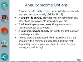 Copyright © 2020 McGraw-Hill Education. All rights reserved. No reproduction or distribution without the prior written consent of McGraw-Hill Education.
Annuity Income Options
• You can decide on the terms under which your annuity
pays you and your family (Exhibit 18-13)
• A straight-life annuity provides more income than any
other type but payments stop when you die
• The life-with-period-certain option guarantees a
specific number of payments
• A joint-and-survivor annuity pays until the last survivor
you designate dies
• Do you want a guaranteed fixed return or a variable
annuity with a minimum guaranteed and the rest
depending on how your investment choices for your
annuity are performing?
18-34
 