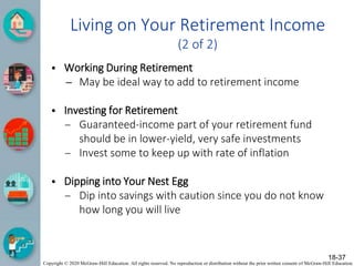 Copyright © 2020 McGraw-Hill Education. All rights reserved. No reproduction or distribution without the prior written consent of McGraw-Hill Education.
Living on Your Retirement Income
(2 of 2)
• Working During Retirement
– May be ideal way to add to retirement income
• Investing for Retirement
– Guaranteed-income part of your retirement fund
should be in lower-yield, very safe investments
– Invest some to keep up with rate of inflation
• Dipping into Your Nest Egg
– Dip into savings with caution since you do not know
how long you will live
18-37
 