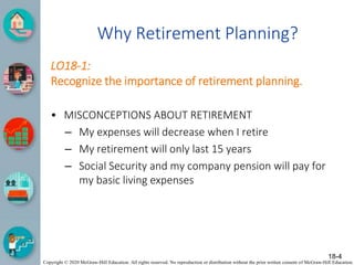 Copyright © 2020 McGraw-Hill Education. All rights reserved. No reproduction or distribution without the prior written consent of McGraw-Hill Education.
Why Retirement Planning?
LO18-1:
Recognize the importance of retirement planning.
• MISCONCEPTIONS ABOUT RETIREMENT
– My expenses will decrease when I retire
– My retirement will only last 15 years
– Social Security and my company pension will pay for
my basic living expenses
18-4
 