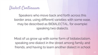 Speakers who move back and forth across this
border area, using different varieties with some ease,
may be described as BIDIALECTAL, for example:
speaking two dialects.
Most of us grow up with some form of bidialectalism,
speaking one dialect in the street among family and
friends, and having to learn another dialect in school
Dialect Continuum
10
 