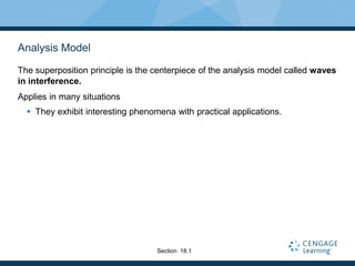 Analysis Model
The superposition principle is the centerpiece of the analysis model called waves
in interference.
Applies in many situations
 They exhibit interesting phenomena with practical applications.
Section 18.1
 