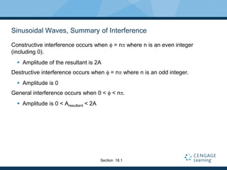 Sinusoidal Waves, Summary of Interference
Constructive interference occurs when f = np where n is an even integer
(including 0).
 Amplitude of the resultant is 2A
Destructive interference occurs when f = np where n is an odd integer.
 Amplitude is 0
General interference occurs when 0 < f < np
 Amplitude is 0 < Aresultant < 2A
Section 18.1
 