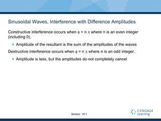 Sinusoidal Waves, Interference with Difference Amplitudes
Constructive interference occurs when f = n p where n is an even integer
(including 0).
 Amplitude of the resultant is the sum of the amplitudes of the waves
Destructive interference occurs when f = n p where n is an odd integer.
 Amplitude is less, but the amplitudes do not completely cancel
Section 18.1
 