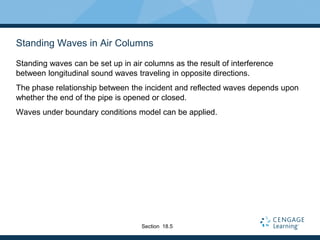 Standing Waves in Air Columns
Standing waves can be set up in air columns as the result of interference
between longitudinal sound waves traveling in opposite directions.
The phase relationship between the incident and reflected waves depends upon
whether the end of the pipe is opened or closed.
Waves under boundary conditions model can be applied.
Section 18.5
 