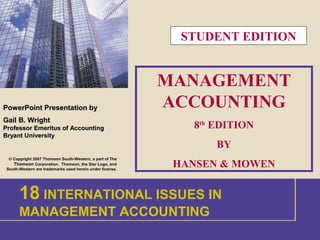 1
PowerPoint
PowerPoint Presentation by
Presentation by
Gail B. Wright
Gail B. Wright
Professor Emeritus of Accounting
Professor Emeritus of Accounting
Bryant University
Bryant University
© Copyright 2007 Thomson South-Western, a part of The
Thomson Corporation. Thomson, the Star Logo, and
South-Western are trademarks used herein under license.
MANAGEMENT
ACCOUNTING
8th
EDITION
BY
HANSEN & MOWEN
1 INTRODUCTION
18 INTERNATIONAL ISSUES IN
MANAGEMENT ACCOUNTING
STUDENT EDITION
 
