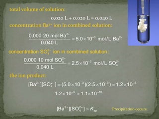 total volume of solution:
0.020 L + 0.020 L = 0.040 L
concentration Ba2+ ion in combined solution:
2
–3 20.000 20 mol Ba
5.0 10 mol/L Ba
0.040 L


 
2–
–3
2–
4
4
2–
4
0
co
.000 10 mol SO
2.5 10 mol/L SO
0.040 L
ncentration SO ion in combined solution :
 
the ion product:
2 2– –3 –3 –5
4[Ba ][SO ] (5.0 10 )(2.5 10 ) 1.2 10
    
spK
–5 –10
2 2–
4
1.2 10 1.1 10
[Ba ][SO ]
  
 Precipitation occurs.
 