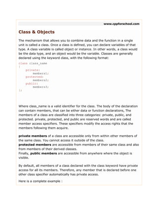 www.cppforschool.com
Class & Objects
The mechanism that allows you to combine data and the function in a single
unit is called a class. Once a class is defined, you can declare variables of that
type. A class variable is called object or instance. In other words, a class would
be the data type, and an object would be the variable. Classes are generally
declared using the keyword class, with the following format:
class class_name
{
private:
members1;
protected:
members2;
public:
members3;
};
Where class_name is a valid identifier for the class. The body of the declaration
can contain members, that can be either data or function declarations, The
members of a class are classified into three categories: private, public, and
protected. private, protected, and public are reserved words and are called
member access specifiers. These specifiers modify the access rights that the
members following them acquire.
private members of a class are accessible only from within other members of
the same class. You cannot access it outside of the class.
protected members are accessible from members of their same class and also
from members of their derived classes.
Finally, public members are accessible from anywhere where the object is
visible.
By default, all members of a class declared with the class keyword have private
access for all its members. Therefore, any member that is declared before one
other class specifier automatically has private access.
Here is a complete example :
 