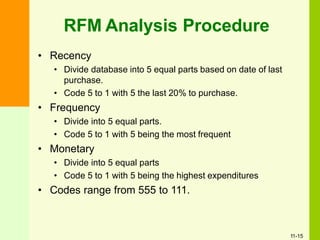 • Recency
• Divide database into 5 equal parts based on date of last
purchase.
• Code 5 to 1 with 5 the last 20% to purchase.
• Frequency
• Divide into 5 equal parts.
• Code 5 to 1 with 5 being the most frequent
• Monetary
• Divide into 5 equal parts
• Code 5 to 1 with 5 being the highest expenditures
• Codes range from 555 to 111.
RFM Analysis Procedure
11-15
 