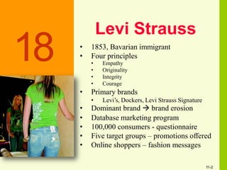 Levi Strauss
• 1853, Bavarian immigrant
• Four principles
• Empathy
• Originality
• Integrity
• Courage
• Primary brands
• Levi’s, Dockers, Levi Strauss Signature
• Dominant brand  brand erosion
• Database marketing program
• 100,000 consumers - questionnaire
• Five target groups – promotions offered
• Online shoppers – fashion messages
18
11-2
 