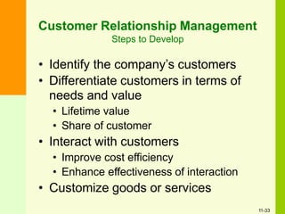 Customer Relationship Management
Steps to Develop
• Identify the company’s customers
• Differentiate customers in terms of
needs and value
• Lifetime value
• Share of customer
• Interact with customers
• Improve cost efficiency
• Enhance effectiveness of interaction
• Customize goods or services
11-33
 