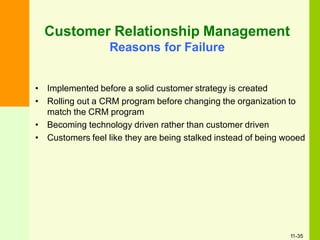 Customer Relationship Management
Reasons for Failure
• Implemented before a solid customer strategy is created
• Rolling out a CRM program before changing the organization to
match the CRM program
• Becoming technology driven rather than customer driven
• Customers feel like they are being stalked instead of being wooed
11-35
 
