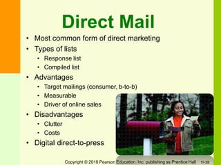 Direct Mail
• Most common form of direct marketing
• Types of lists
• Response list
• Compiled list
• Advantages
• Target mailings (consumer, b-to-b)
• Measurable
• Driver of online sales
• Disadvantages
• Clutter
• Costs
• Digital direct-to-press
Copyright © 2010 Pearson Education, Inc. publishing as Prentice Hall 11-38
 