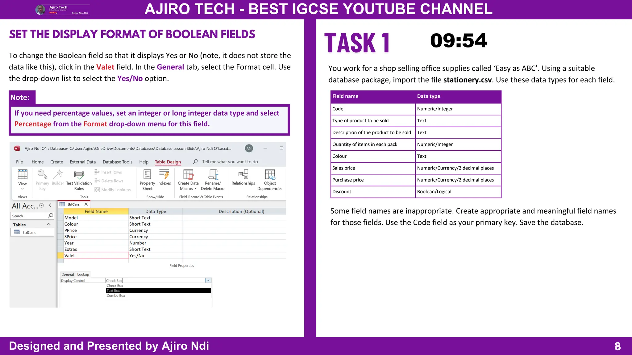 Note:
8
AJIRO TECH - BEST IGCSE YOUTUBE CHANNEL
Designed and Presented by Ajiro Ndi
SET THE DISPLAY FORMAT OF BOOLEAN FIELDS
To change the Boolean field so that it displays Yes or No (note, it does not store the
data like this), click in the Valet field. In the General tab, select the Format cell. Use
the drop-down list to select the Yes/No option.
If you need percentage values, set an integer or long integer data type and select
Percentage from the Format drop-down menu for this field.
You work for a shop selling office supplies called ‘Easy as ABC’. Using a suitable
database package, import the file stationery.csv. Use these data types for each field.
Field name Data type
Code Numeric/Integer
Type of product to be sold Text
Description of the product to be sold Text
Quantity of items in each pack Numeric/Integer
Colour Text
Sales price Numeric/Currency/2 decimal places
Purchase price Numeric/Currency/2 decimal places
Discount Boolean/Logical
Some field names are inappropriate. Create appropriate and meaningful field names
for those fields. Use the Code field as your primary key. Save the database.
 