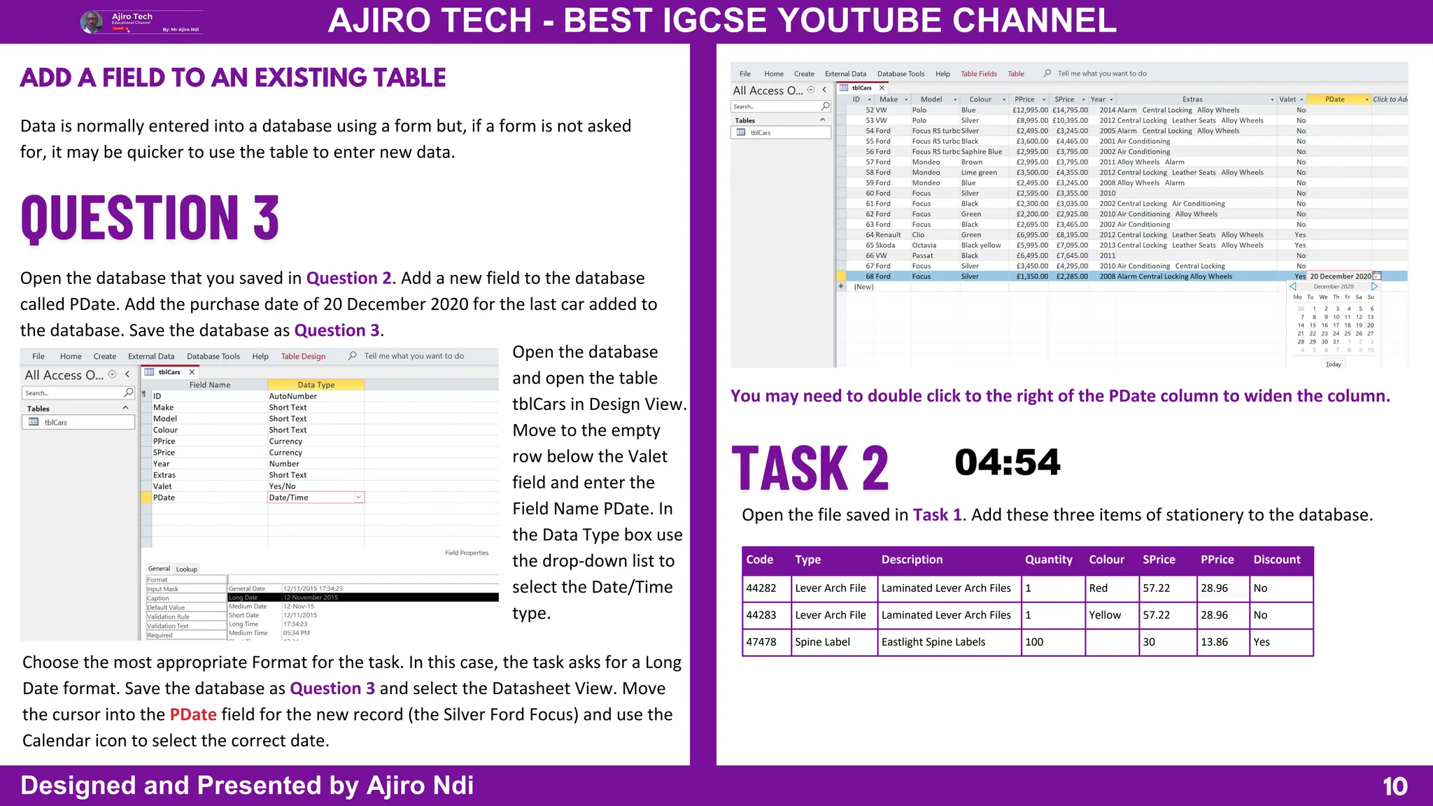 10
AJIRO TECH - BEST IGCSE YOUTUBE CHANNEL
Designed and Presented by Ajiro Ndi
ADD A FIELD TO AN EXISTING TABLE
Data is normally entered into a database using a form but, if a form is not asked
for, it may be quicker to use the table to enter new data.
Open the database that you saved in Question 2. Add a new field to the database
called PDate. Add the purchase date of 20 December 2020 for the last car added to
the database. Save the database as Question 3.
Open the database
and open the table
tblCars in Design View.
Move to the empty
row below the Valet
field and enter the
Field Name PDate. In
the Data Type box use
the drop-down list to
select the Date/Time
type.
Choose the most appropriate Format for the task. In this case, the task asks for a Long
Date format. Save the database as Question 3 and select the Datasheet View. Move
the cursor into the PDate field for the new record (the Silver Ford Focus) and use the
Calendar icon to select the correct date.
You may need to double click to the right of the PDate column to widen the column.
Open the file saved in Task 1. Add these three items of stationery to the database.
Code Type Description Quantity Colour SPrice PPrice Discount
44282 Lever Arch File Laminated Lever Arch Files 1 Red 57.22 28.96 No
44283 Lever Arch File Laminated Lever Arch Files 1 Yellow 57.22 28.96 No
47478 Spine Label Eastlight Spine Labels 100 30 13.86 Yes
 
