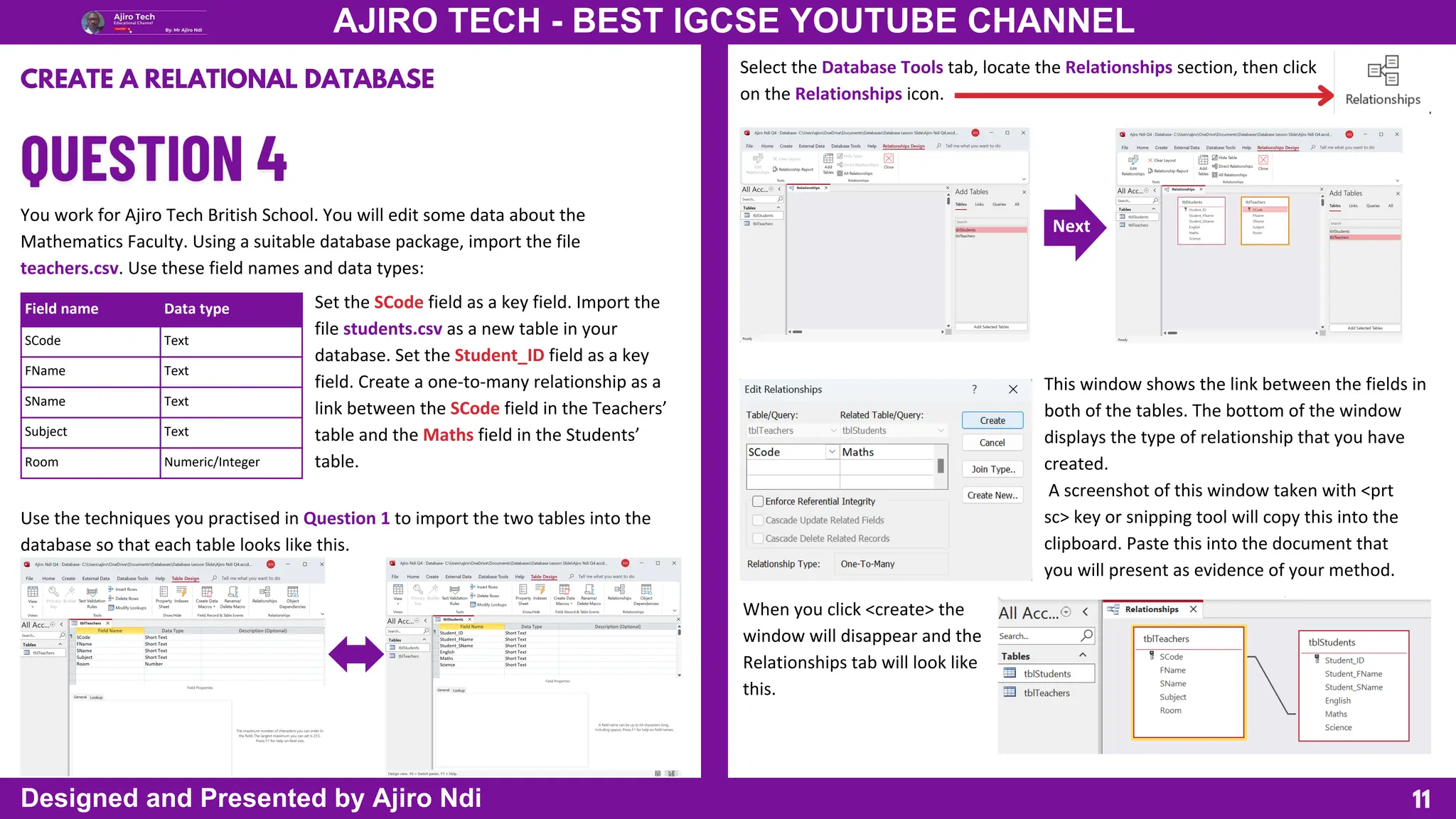 Field name Data type
SCode Text
FName Text
SName Text
Subject Text
Room Numeric/Integer
Select the Database Tools tab, locate the Relationships section, then click
on the Relationships icon.
Next
11
AJIRO TECH - BEST IGCSE YOUTUBE CHANNEL
Designed and Presented by Ajiro Ndi
CREATE A RELATIONAL DATABASE
You work for Ajiro Tech British School. You will edit some data about the
Mathematics Faculty. Using a suitable database package, import the file
teachers.csv. Use these field names and data types:
Set the SCode field as a key field. Import the
file students.csv as a new table in your
database. Set the Student_ID field as a key
field. Create a one-to-many relationship as a
link between the SCode field in the Teachers’
table and the Maths field in the Students’
table.
Use the techniques you practised in Question 1 to import the two tables into the
database so that each table looks like this.
This window shows the link between the fields in
both of the tables. The bottom of the window
displays the type of relationship that you have
created.
A screenshot of this window taken with <prt
sc> key or snipping tool will copy this into the
clipboard. Paste this into the document that
you will present as evidence of your method.
When you click <create> the
window will disappear and the
Relationships tab will look like
this.
 