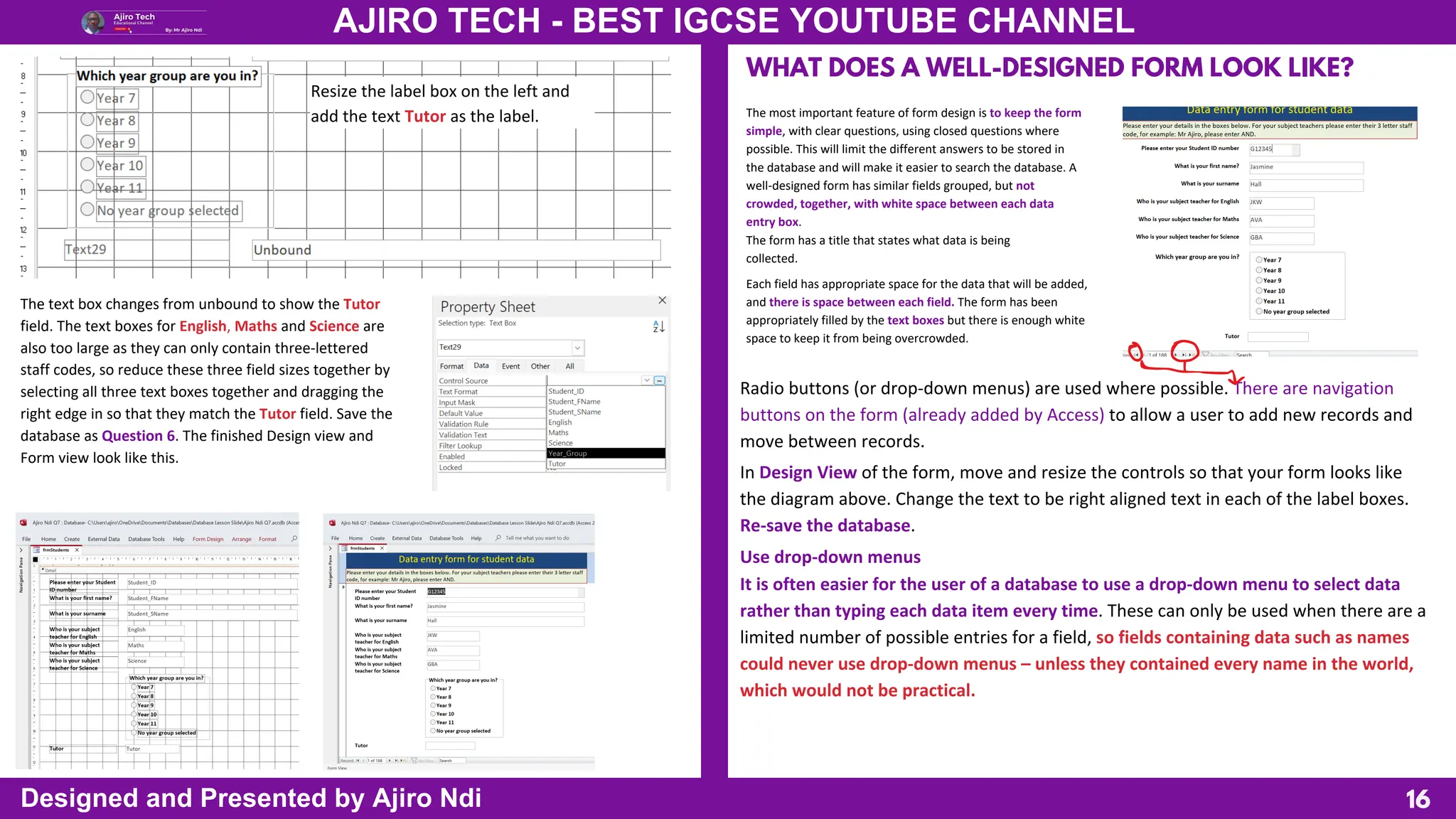 16
AJIRO TECH - BEST IGCSE YOUTUBE CHANNEL
Designed and Presented by Ajiro Ndi
The text box changes from unbound to show the Tutor
field. The text boxes for English, Maths and Science are
also too large as they can only contain three-lettered
staff codes, so reduce these three field sizes together by
selecting all three text boxes together and dragging the
right edge in so that they match the Tutor field. Save the
database as Question 6. The finished Design view and
Form view look like this.
Resize the label box on the left and
add the text Tutor as the label.
WHAT DOES A WELL-DESIGNED FORM LOOK LIKE?
The most important feature of form design is to keep the form
simple, with clear questions, using closed questions where
possible. This will limit the different answers to be stored in
the database and will make it easier to search the database. A
well-designed form has similar fields grouped, but not
crowded, together, with white space between each data
entry box.
The form has a title that states what data is being
collected.
Each field has appropriate space for the data that will be added,
and there is space between each field. The form has been
appropriately filled by the text boxes but there is enough white
space to keep it from being overcrowded.
Radio buttons (or drop-down menus) are used where possible. There are navigation
buttons on the form (already added by Access) to allow a user to add new records and
move between records.
In Design View of the form, move and resize the controls so that your form looks like
the diagram above. Change the text to be right aligned text in each of the label boxes.
Re-save the database.
Use drop-down menus
It is often easier for the user of a database to use a drop-down menu to select data
rather than typing each data item every time. These can only be used when there are a
limited number of possible entries for a field, so fields containing data such as names
could never use drop-down menus – unless they contained every name in the world,
which would not be practical.
 