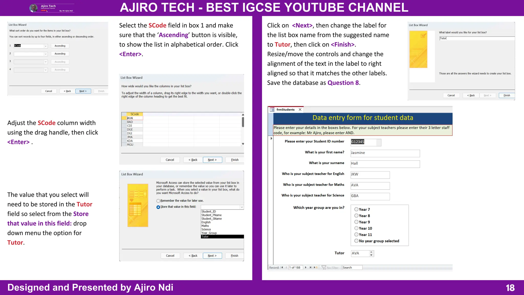 18
AJIRO TECH - BEST IGCSE YOUTUBE CHANNEL
Designed and Presented by Ajiro Ndi
Select the SCode field in box 1 and make
sure that the ‘Ascending’ button is visible,
to show the list in alphabetical order. Click
<Enter>.
Adjust the SCode column width
using the drag handle, then click
<Enter> .
The value that you select will
need to be stored in the Tutor
field so select from the Store
that value in this field: drop
down menu the option for
Tutor.
Click on <Next>, then change the label for
the list box name from the suggested name
to Tutor, then click on <Finish>.
Resize/move the controls and change the
alignment of the text in the label to right
aligned so that it matches the other labels.
Save the database as Question 8.
 