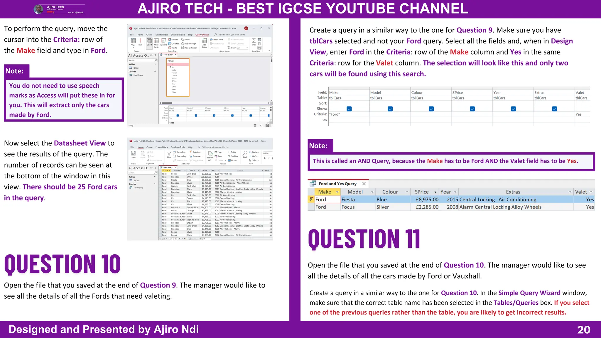 Note:
Note:
You do not need to use speech
marks as Access will put these in for
you. This will extract only the cars
made by Ford.
20
AJIRO TECH - BEST IGCSE YOUTUBE CHANNEL
Designed and Presented by Ajiro Ndi
To perform the query, move the
cursor into the Criteria: row of
the Make field and type in Ford.
Now select the Datasheet View to
see the results of the query. The
number of records can be seen at
the bottom of the window in this
view. There should be 25 Ford cars
in the query.
Open the file that you saved at the end of Question 9. The manager would like to
see all the details of all the Fords that need valeting.
Create a query in a similar way to the one for Question 9. Make sure you have
tblCars selected and not your Ford query. Select all the fields and, when in Design
View, enter Ford in the Criteria: row of the Make column and Yes in the same
Criteria: row for the Valet column. The selection will look like this and only two
cars will be found using this search.
This is called an AND Query, because the Make has to be Ford AND the Valet field has to be Yes.
Open the file that you saved at the end of Question 10. The manager would like to see
all the details of all the cars made by Ford or Vauxhall.
Create a query in a similar way to the one for Question 10. In the Simple Query Wizard window,
make sure that the correct table name has been selected in the Tables/Queries box. If you select
one of the previous queries rather than the table, you are likely to get incorrect results.
 