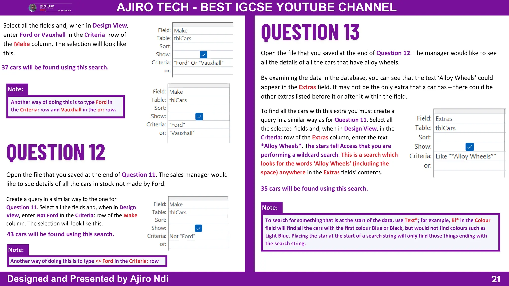 Note:
Note:
Note:
21
AJIRO TECH - BEST IGCSE YOUTUBE CHANNEL
Designed and Presented by Ajiro Ndi
Select all the fields and, when in Design View,
enter Ford or Vauxhall in the Criteria: row of
the Make column. The selection will look like
this.
Another way of doing this is to type Ford in
the Criteria: row and Vauxhall in the or: row.
Open the file that you saved at the end of Question 11. The sales manager would
like to see details of all the cars in stock not made by Ford.
37 cars will be found using this search.
Create a query in a similar way to the one for
Question 11. Select all the fields and, when in Design
View, enter Not Ford in the Criteria: row of the Make
column. The selection will look like this.
Another way of doing this is to type <> Ford in the Criteria: row
43 cars will be found using this search.
Open the file that you saved at the end of Question 12. The manager would like to see
all the details of all the cars that have alloy wheels.
By examining the data in the database, you can see that the text ‘Alloy Wheels’ could
appear in the Extras field. It may not be the only extra that a car has – there could be
other extras listed before it or after it within the field.
To find all the cars with this extra you must create a
query in a similar way as for Question 11. Select all
the selected fields and, when in Design View, in the
Criteria: row of the Extras column, enter the text
*Alloy Wheels*. The stars tell Access that you are
performing a wildcard search. This is a search which
looks for the words ‘Alloy Wheels’ (including the
space) anywhere in the Extras fields’ contents.
To search for something that is at the start of the data, use Text*; for example, Bl* in the Colour
field will find all the cars with the first colour Blue or Black, but would not find colours such as
Light Blue. Placing the star at the start of a search string will only find those things ending with
the search string.
35 cars will be found using this search.
 