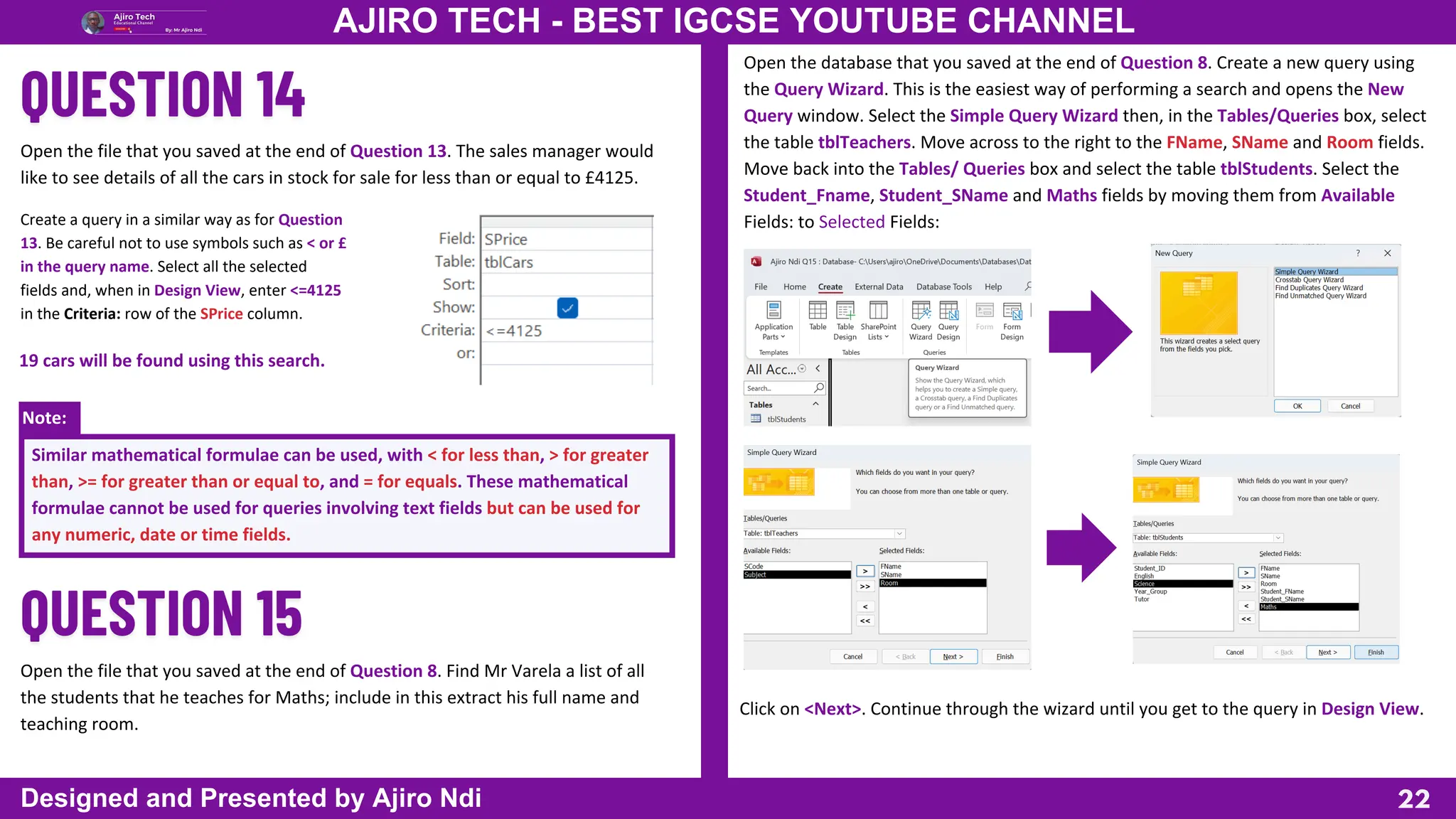 Note:
22
AJIRO TECH - BEST IGCSE YOUTUBE CHANNEL
Designed and Presented by Ajiro Ndi
Open the file that you saved at the end of Question 13. The sales manager would
like to see details of all the cars in stock for sale for less than or equal to £4125.
Create a query in a similar way as for Question
13. Be careful not to use symbols such as < or £
in the query name. Select all the selected
fields and, when in Design View, enter <=4125
in the Criteria: row of the SPrice column.
19 cars will be found using this search.
Similar mathematical formulae can be used, with < for less than, > for greater
than, >= for greater than or equal to, and = for equals. These mathematical
formulae cannot be used for queries involving text fields but can be used for
any numeric, date or time fields.
Open the file that you saved at the end of Question 8. Find Mr Varela a list of all
the students that he teaches for Maths; include in this extract his full name and
teaching room.
Open the database that you saved at the end of Question 8. Create a new query using
the Query Wizard. This is the easiest way of performing a search and opens the New
Query window. Select the Simple Query Wizard then, in the Tables/Queries box, select
the table tblTeachers. Move across to the right to the FName, SName and Room fields.
Move back into the Tables/ Queries box and select the table tblStudents. Select the
Student_Fname, Student_SName and Maths fields by moving them from Available
Fields: to Selected Fields:
Click on <Next>. Continue through the wizard until you get to the query in Design View.
 