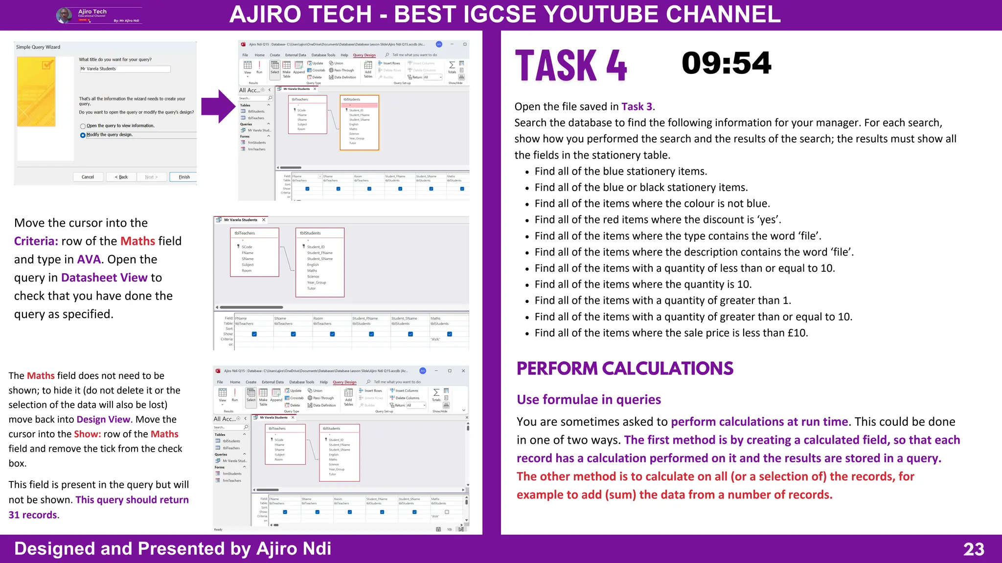 23
AJIRO TECH - BEST IGCSE YOUTUBE CHANNEL
Designed and Presented by Ajiro Ndi
Move the cursor into the
Criteria: row of the Maths field
and type in AVA. Open the
query in Datasheet View to
check that you have done the
query as specified.
The Maths field does not need to be
shown; to hide it (do not delete it or the
selection of the data will also be lost)
move back into Design View. Move the
cursor into the Show: row of the Maths
field and remove the tick from the check
box.
This field is present in the query but will
not be shown. This query should return
31 records.
Open the file saved in Task 3.
Search the database to find the following information for your manager. For each search,
show how you performed the search and the results of the search; the results must show all
the fields in the stationery table.
Find all of the blue stationery items.
Find all of the blue or black stationery items.
Find all of the items where the colour is not blue.
Find all of the red items where the discount is ‘yes’.
Find all of the items where the type contains the word ‘file’.
Find all of the items where the description contains the word ‘file’.
Find all of the items with a quantity of less than or equal to 10.
Find all of the items where the quantity is 10.
Find all of the items with a quantity of greater than 1.
Find all of the items with a quantity of greater than or equal to 10.
Find all of the items where the sale price is less than £10.
PERFORM CALCULATIONS
Use formulae in queries
You are sometimes asked to perform calculations at run time. This could be done
in one of two ways. The first method is by creating a calculated field, so that each
record has a calculation performed on it and the results are stored in a query.
The other method is to calculate on all (or a selection of) the records, for
example to add (sum) the data from a number of records.
 