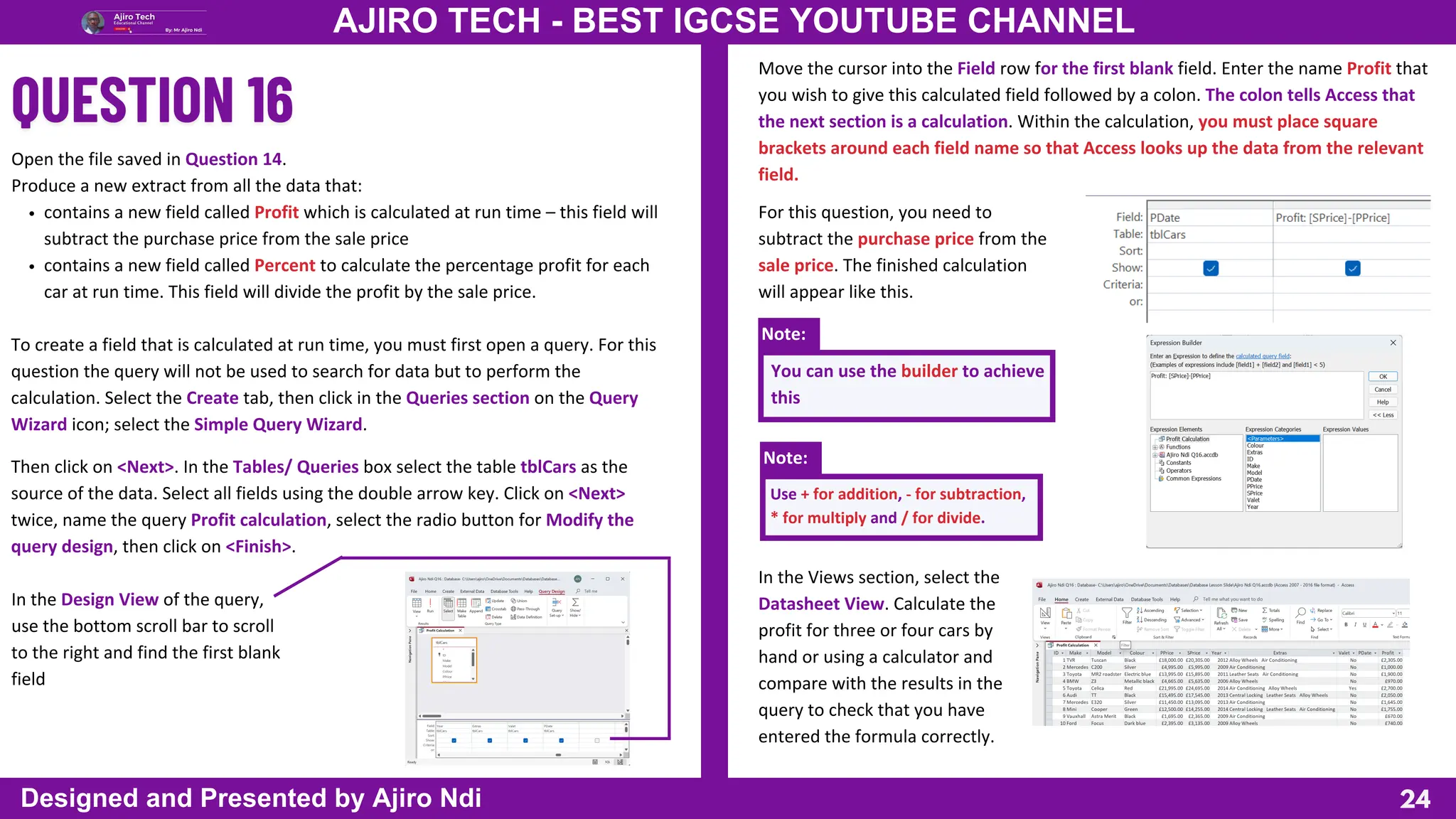 Then click on <Next>. In the Tables/ Queries box select the table tblCars as the
source of the data. Select all fields using the double arrow key. Click on <Next>
twice, name the query Profit calculation, select the radio button for Modify the
query design, then click on <Finish>.
In the Design View of the query,
use the bottom scroll bar to scroll
to the right and find the first blank
field
Note:
Note:
24
AJIRO TECH - BEST IGCSE YOUTUBE CHANNEL
Designed and Presented by Ajiro Ndi
Open the file saved in Question 14.
Produce a new extract from all the data that:
contains a new field called Profit which is calculated at run time – this field will
subtract the purchase price from the sale price
contains a new field called Percent to calculate the percentage profit for each
car at run time. This field will divide the profit by the sale price.
To create a field that is calculated at run time, you must first open a query. For this
question the query will not be used to search for data but to perform the
calculation. Select the Create tab, then click in the Queries section on the Query
Wizard icon; select the Simple Query Wizard.
Move the cursor into the Field row for the first blank field. Enter the name Profit that
you wish to give this calculated field followed by a colon. The colon tells Access that
the next section is a calculation. Within the calculation, you must place square
brackets around each field name so that Access looks up the data from the relevant
field.
For this question, you need to
subtract the purchase price from the
sale price. The finished calculation
will appear like this.
You can use the builder to achieve
this
Use + for addition, - for subtraction,
* for multiply and / for divide.
In the Views section, select the
Datasheet View. Calculate the
profit for three or four cars by
hand or using a calculator and
compare with the results in the
query to check that you have
entered the formula correctly.
 