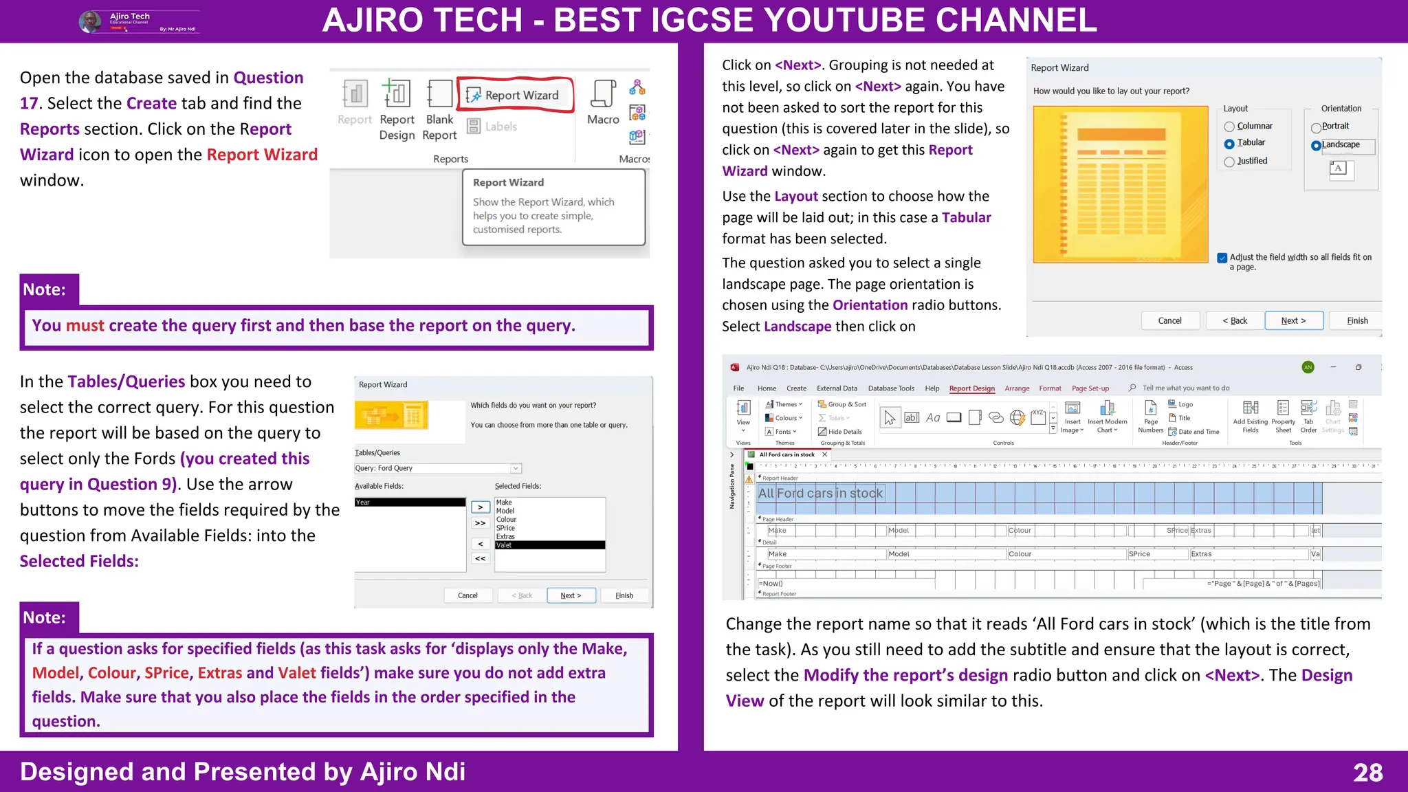 Note:
Note:
28
AJIRO TECH - BEST IGCSE YOUTUBE CHANNEL
Designed and Presented by Ajiro Ndi
Open the database saved in Question
17. Select the Create tab and find the
Reports section. Click on the Report
Wizard icon to open the Report Wizard
window.
You must create the query first and then base the report on the query.
In the Tables/Queries box you need to
select the correct query. For this question
the report will be based on the query to
select only the Fords (you created this
query in Question 9). Use the arrow
buttons to move the fields required by the
question from Available Fields: into the
Selected Fields:
If a question asks for specified fields (as this task asks for ‘displays only the Make,
Model, Colour, SPrice, Extras and Valet fields’) make sure you do not add extra
fields. Make sure that you also place the fields in the order specified in the
question.
Click on <Next>. Grouping is not needed at
this level, so click on <Next> again. You have
not been asked to sort the report for this
question (this is covered later in the slide), so
click on <Next> again to get this Report
Wizard window.
Use the Layout section to choose how the
page will be laid out; in this case a Tabular
format has been selected.
The question asked you to select a single
landscape page. The page orientation is
chosen using the Orientation radio buttons.
Select Landscape then click on
Change the report name so that it reads ‘All Ford cars in stock’ (which is the title from
the task). As you still need to add the subtitle and ensure that the layout is correct,
select the Modify the report’s design radio button and click on <Next>. The Design
View of the report will look similar to this.
 