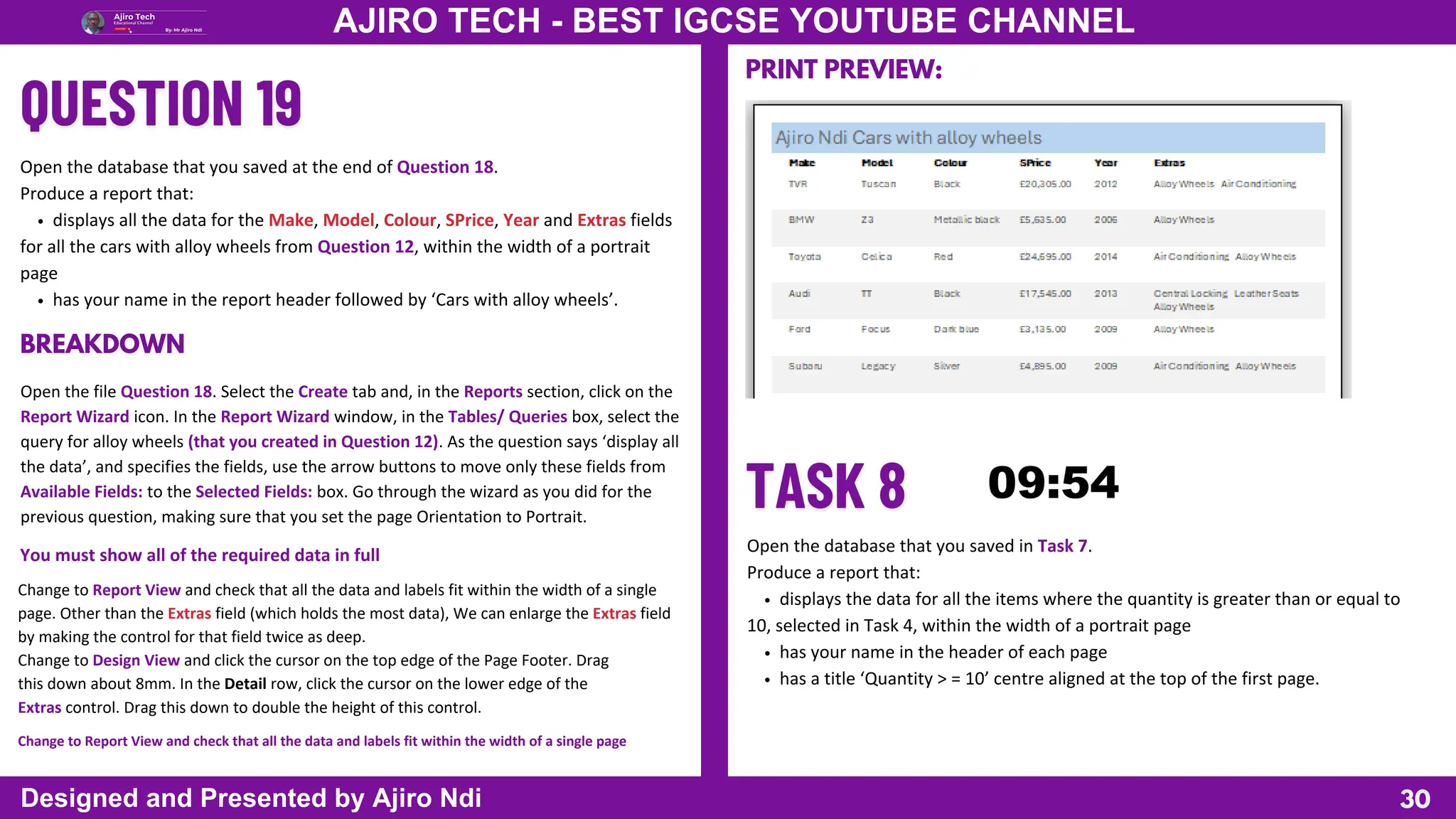 30
AJIRO TECH - BEST IGCSE YOUTUBE CHANNEL
Designed and Presented by Ajiro Ndi
Open the database that you saved at the end of Question 18.
Produce a report that:
displays all the data for the Make, Model, Colour, SPrice, Year and Extras fields
for all the cars with alloy wheels from Question 12, within the width of a portrait
page
has your name in the report header followed by ‘Cars with alloy wheels’.
Open the file Question 18. Select the Create tab and, in the Reports section, click on the
Report Wizard icon. In the Report Wizard window, in the Tables/ Queries box, select the
query for alloy wheels (that you created in Question 12). As the question says ‘display all
the data’, and specifies the fields, use the arrow buttons to move only these fields from
Available Fields: to the Selected Fields: box. Go through the wizard as you did for the
previous question, making sure that you set the page Orientation to Portrait.
BREAKDOWN
You must show all of the required data in full
Change to Report View and check that all the data and labels fit within the width of a single
page. Other than the Extras field (which holds the most data), We can enlarge the Extras field
by making the control for that field twice as deep.
Change to Design View and click the cursor on the top edge of the Page Footer. Drag
this down about 8mm. In the Detail row, click the cursor on the lower edge of the
Extras control. Drag this down to double the height of this control.
Change to Report View and check that all the data and labels fit within the width of a single page
PRINT PREVIEW:
Open the database that you saved in Task 7.
Produce a report that:
displays the data for all the items where the quantity is greater than or equal to
10, selected in Task 4, within the width of a portrait page
has your name in the header of each page
has a title ‘Quantity > = 10’ centre aligned at the top of the first page.
 