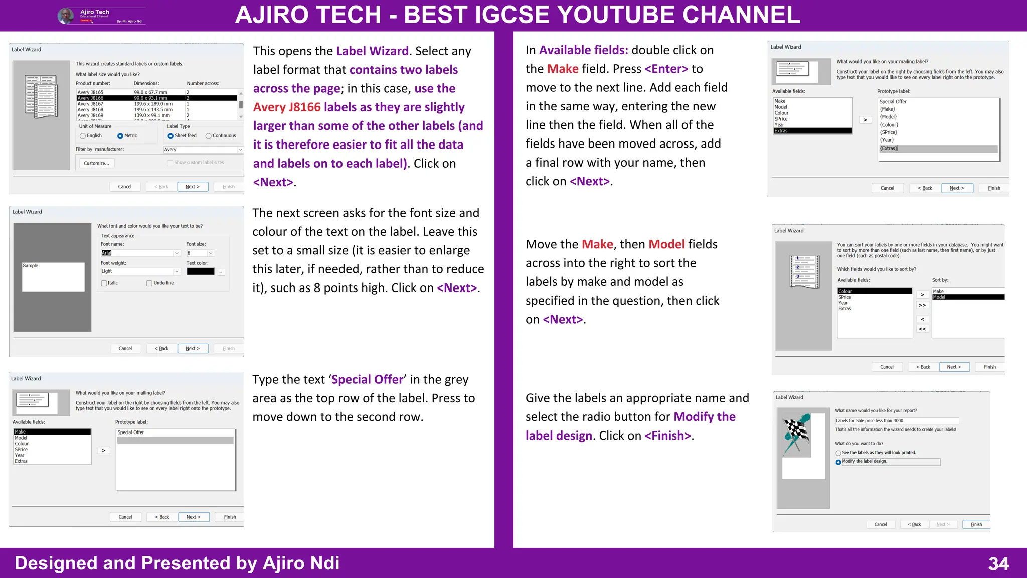 34
AJIRO TECH - BEST IGCSE YOUTUBE CHANNEL
Designed and Presented by Ajiro Ndi
This opens the Label Wizard. Select any
label format that contains two labels
across the page; in this case, use the
Avery J8166 labels as they are slightly
larger than some of the other labels (and
it is therefore easier to fit all the data
and labels on to each label). Click on
<Next>.
The next screen asks for the font size and
colour of the text on the label. Leave this
set to a small size (it is easier to enlarge
this later, if needed, rather than to reduce
it), such as 8 points high. Click on <Next>.
Type the text ‘Special Offer’ in the grey
area as the top row of the label. Press to
move down to the second row.
In Available fields: double click on
the Make field. Press <Enter> to
move to the next line. Add each field
in the same way, entering the new
line then the field. When all of the
fields have been moved across, add
a final row with your name, then
click on <Next>.
Move the Make, then Model fields
across into the right to sort the
labels by make and model as
specified in the question, then click
on <Next>.
Give the labels an appropriate name and
select the radio button for Modify the
label design. Click on <Finish>.
 