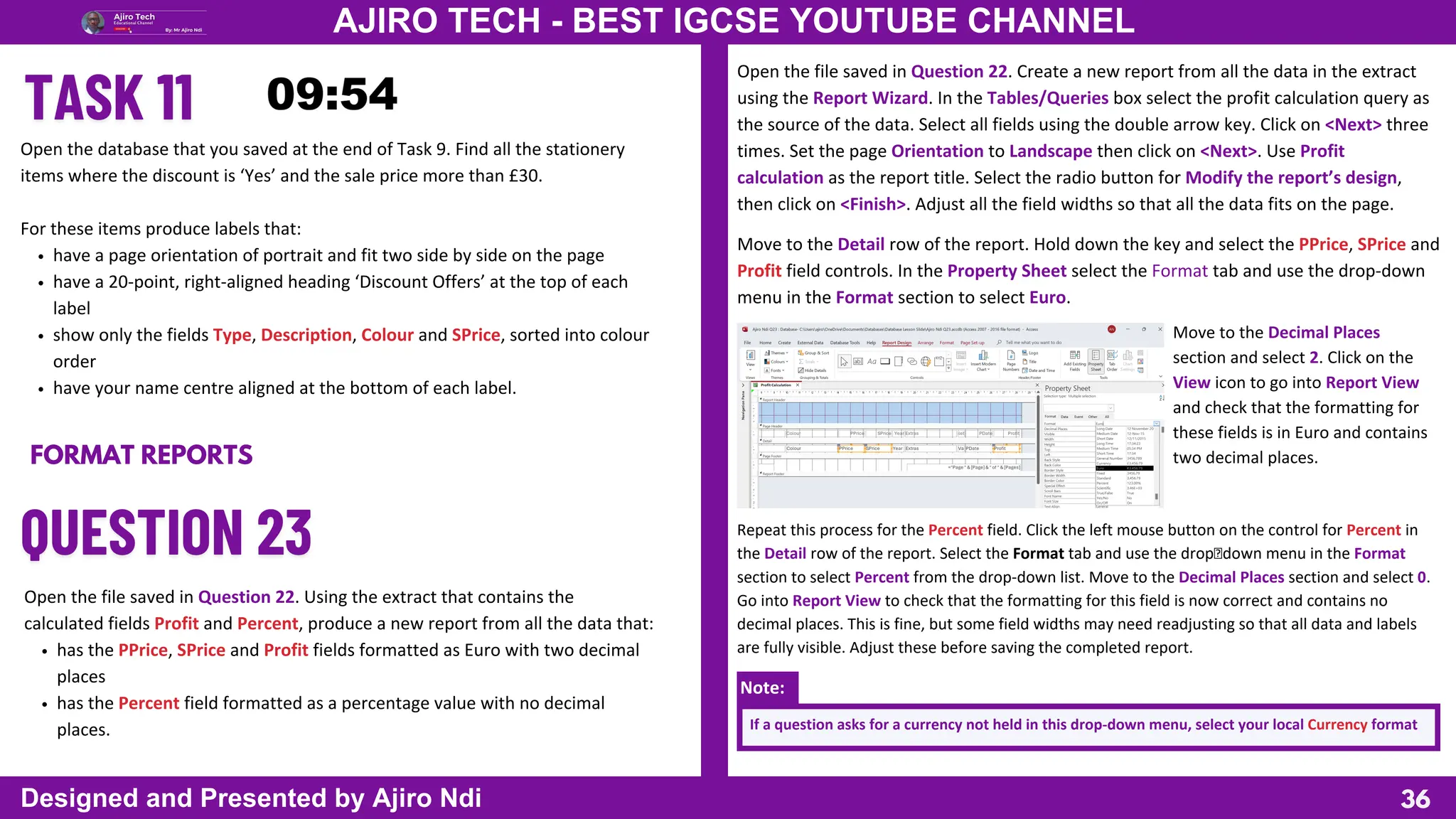 36
AJIRO TECH - BEST IGCSE YOUTUBE CHANNEL
Designed and Presented by Ajiro Ndi
Open the database that you saved at the end of Task 9. Find all the stationery
items where the discount is ‘Yes’ and the sale price more than £30.
For these items produce labels that:
have a page orientation of portrait and fit two side by side on the page
have a 20-point, right-aligned heading ‘Discount Offers’ at the top of each
label
show only the fields Type, Description, Colour and SPrice, sorted into colour
order
have your name centre aligned at the bottom of each label.
FORMAT REPORTS
Open the file saved in Question 22. Using the extract that contains the
calculated fields Profit and Percent, produce a new report from all the data that:
has the PPrice, SPrice and Profit fields formatted as Euro with two decimal
places
has the Percent field formatted as a percentage value with no decimal
places.
Open the file saved in Question 22. Create a new report from all the data in the extract
using the Report Wizard. In the Tables/Queries box select the profit calculation query as
the source of the data. Select all fields using the double arrow key. Click on <Next> three
times. Set the page Orientation to Landscape then click on <Next>. Use Profit
calculation as the report title. Select the radio button for Modify the report’s design,
then click on <Finish>. Adjust all the field widths so that all the data fits on the page.
Move to the Detail row of the report. Hold down the key and select the PPrice, SPrice and
Profit field controls. In the Property Sheet select the Format tab and use the drop-down
menu in the Format section to select Euro.
Move to the Decimal Places
section and select 2. Click on the
View icon to go into Report View
and check that the formatting for
these fields is in Euro and contains
two decimal places.
Repeat this process for the Percent field. Click the left mouse button on the control for Percent in
the Detail row of the report. Select the Format tab and use the dropdown menu in the Format
section to select Percent from the drop-down list. Move to the Decimal Places section and select 0.
Go into Report View to check that the formatting for this field is now correct and contains no
decimal places. This is fine, but some field widths may need readjusting so that all data and labels
are fully visible. Adjust these before saving the completed report.
Note:
If a question asks for a currency not held in this drop-down menu, select your local Currency format
 