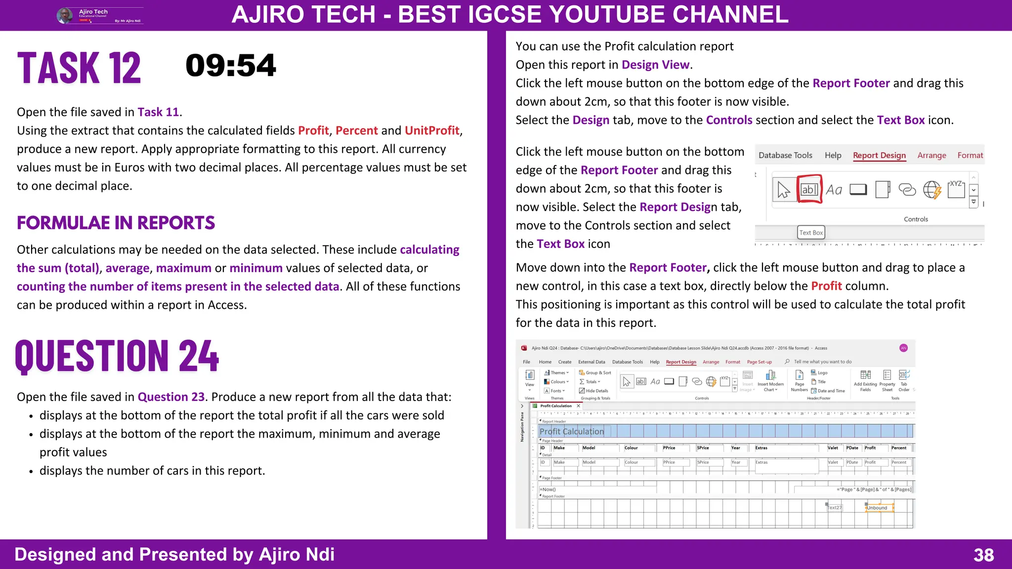 38
AJIRO TECH - BEST IGCSE YOUTUBE CHANNEL
Designed and Presented by Ajiro Ndi
Open the file saved in Task 11.
Using the extract that contains the calculated fields Profit, Percent and UnitProfit,
produce a new report. Apply appropriate formatting to this report. All currency
values must be in Euros with two decimal places. All percentage values must be set
to one decimal place.
FORMULAE IN REPORTS
Other calculations may be needed on the data selected. These include calculating
the sum (total), average, maximum or minimum values of selected data, or
counting the number of items present in the selected data. All of these functions
can be produced within a report in Access.
Open the file saved in Question 23. Produce a new report from all the data that:
displays at the bottom of the report the total profit if all the cars were sold
displays at the bottom of the report the maximum, minimum and average
profit values
displays the number of cars in this report.
You can use the Profit calculation report
Open this report in Design View.
Click the left mouse button on the bottom edge of the Report Footer and drag this
down about 2cm, so that this footer is now visible.
Select the Design tab, move to the Controls section and select the Text Box icon.
Click the left mouse button on the bottom
edge of the Report Footer and drag this
down about 2cm, so that this footer is
now visible. Select the Report Design tab,
move to the Controls section and select
the Text Box icon
Move down into the Report Footer, click the left mouse button and drag to place a
new control, in this case a text box, directly below the Profit column.
This positioning is important as this control will be used to calculate the total profit
for the data in this report.
 