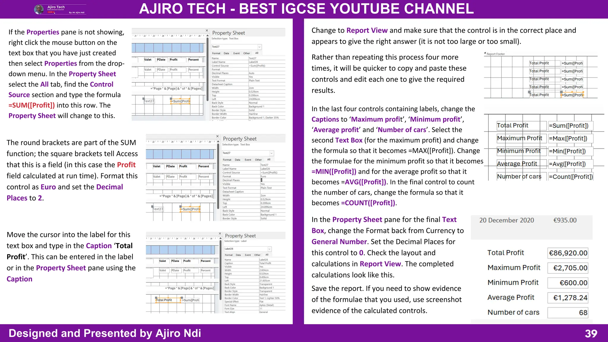 39
AJIRO TECH - BEST IGCSE YOUTUBE CHANNEL
Designed and Presented by Ajiro Ndi
If the Properties pane is not showing,
right click the mouse button on the
text box that you have just created
then select Properties from the drop-
down menu. In the Property Sheet
select the All tab, find the Control
Source section and type the formula
=SUM([Profit]) into this row. The
Property Sheet will change to this.
The round brackets are part of the SUM
function; the square brackets tell Access
that this is a field (in this case the Profit
field calculated at run time). Format this
control as Euro and set the Decimal
Places to 2.
Move the cursor into the label for this
text box and type in the Caption ‘Total
Profit’. This can be entered in the label
or in the Property Sheet pane using the
Caption
Change to Report View and make sure that the control is in the correct place and
appears to give the right answer (it is not too large or too small).
Rather than repeating this process four more
times, it will be quicker to copy and paste these
controls and edit each one to give the required
results.
In the last four controls containing labels, change the
Captions to ‘Maximum profit’, ‘Minimum profit’,
‘Average profit’ and ‘Number of cars’. Select the
second Text Box (for the maximum profit) and change
the formula so that it becomes =MAX([Profit]). Change
the formulae for the minimum profit so that it becomes
=MIN([Profit]) and for the average profit so that it
becomes =AVG([Profit]). In the final control to count
the number of cars, change the formula so that it
becomes =COUNT([Profit]).
In the Property Sheet pane for the final Text
Box, change the Format back from Currency to
General Number. Set the Decimal Places for
this control to 0. Check the layout and
calculations in Report View. The completed
calculations look like this.
Save the report. If you need to show evidence
of the formulae that you used, use screenshot
evidence of the calculated controls.
 