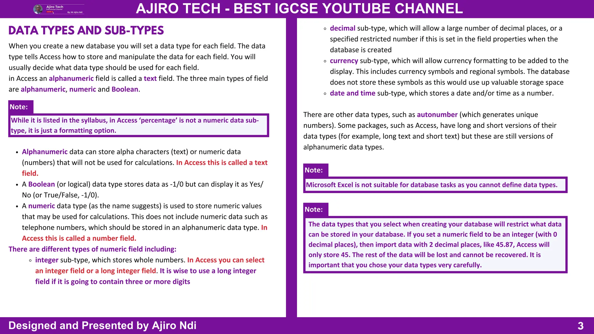3
AJIRO TECH - BEST IGCSE YOUTUBE CHANNEL
Designed and Presented by Ajiro Ndi
When you create a new database you will set a data type for each field. The data
type tells Access how to store and manipulate the data for each field. You will
usually decide what data type should be used for each field.
in Access an alphanumeric field is called a text field. The three main types of field
are alphanumeric, numeric and Boolean.
DATA TYPES AND SUB-TYPES
Note:
While it is listed in the syllabus, in Access ‘percentage’ is not a numeric data sub-
type, it is just a formatting option.
There are other data types, such as autonumber (which generates unique
numbers). Some packages, such as Access, have long and short versions of their
data types (for example, long text and short text) but these are still versions of
alphanumeric data types.
Alphanumeric data can store alpha characters (text) or numeric data
(numbers) that will not be used for calculations. In Access this is called a text
field.
A Boolean (or logical) data type stores data as -1/0 but can display it as Yes/
No (or True/False, -1/0).
A numeric data type (as the name suggests) is used to store numeric values
that may be used for calculations. This does not include numeric data such as
telephone numbers, which should be stored in an alphanumeric data type. In
Access this is called a number field.
There are different types of numeric field including:
integer sub-type, which stores whole numbers. In Access you can select
an integer field or a long integer field. It is wise to use a long integer
field if it is going to contain three or more digits
Note:
Microsoft Excel is not suitable for database tasks as you cannot define data types.
Note:
The data types that you select when creating your database will restrict what data
can be stored in your database. If you set a numeric field to be an integer (with 0
decimal places), then import data with 2 decimal places, like 45.87, Access will
only store 45. The rest of the data will be lost and cannot be recovered. It is
important that you chose your data types very carefully.
decimal sub-type, which will allow a large number of decimal places, or a
specified restricted number if this is set in the field properties when the
database is created
currency sub-type, which will allow currency formatting to be added to the
display. This includes currency symbols and regional symbols. The database
does not store these symbols as this would use up valuable storage space
date and time sub-type, which stores a date and/or time as a number.
 