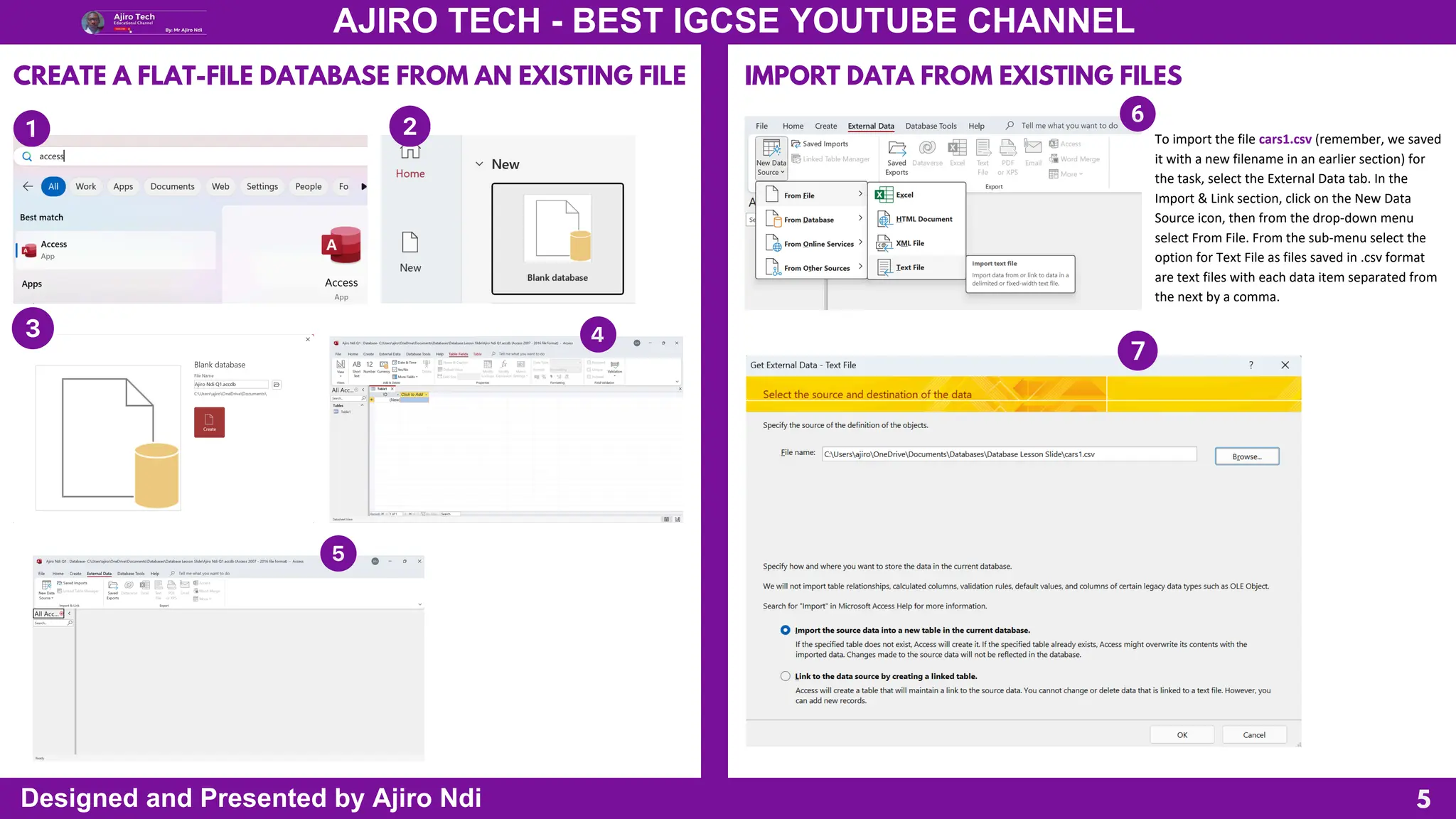 5
AJIRO TECH - BEST IGCSE YOUTUBE CHANNEL
Designed and Presented by Ajiro Ndi
CREATE A FLAT-FILE DATABASE FROM AN EXISTING FILE IMPORT DATA FROM EXISTING FILES
To import the file cars1.csv (remember, we saved
it with a new filename in an earlier section) for
the task, select the External Data tab. In the
Import & Link section, click on the New Data
Source icon, then from the drop-down menu
select From File. From the sub-menu select the
option for Text File as files saved in .csv format
are text files with each data item separated from
the next by a comma.
 