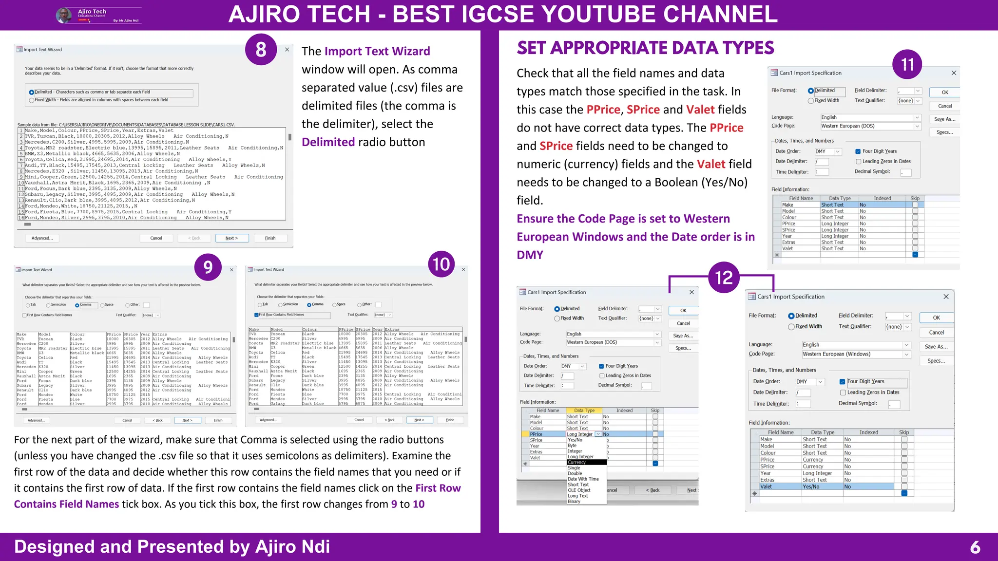 6
AJIRO TECH - BEST IGCSE YOUTUBE CHANNEL
Designed and Presented by Ajiro Ndi
The Import Text Wizard
window will open. As comma
separated value (.csv) files are
delimited files (the comma is
the delimiter), select the
Delimited radio button
For the next part of the wizard, make sure that Comma is selected using the radio buttons
(unless you have changed the .csv file so that it uses semicolons as delimiters). Examine the
first row of the data and decide whether this row contains the field names that you need or if
it contains the first row of data. If the first row contains the field names click on the First Row
Contains Field Names tick box. As you tick this box, the first row changes from 9 to 10
SET APPROPRIATE DATA TYPES
Check that all the field names and data
types match those specified in the task. In
this case the PPrice, SPrice and Valet fields
do not have correct data types. The PPrice
and SPrice fields need to be changed to
numeric (currency) fields and the Valet field
needs to be changed to a Boolean (Yes/No)
field.
Ensure the Code Page is set to Western
European Windows and the Date order is in
DMY
 