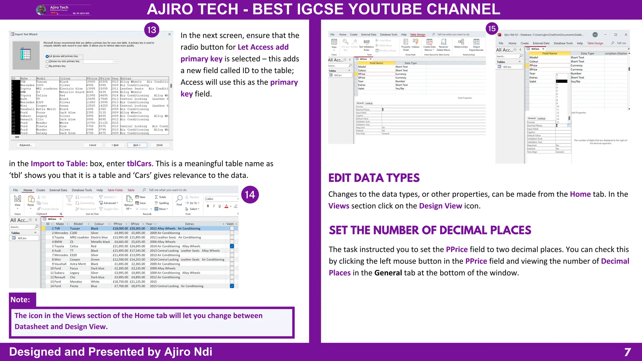 Note:
7
AJIRO TECH - BEST IGCSE YOUTUBE CHANNEL
Designed and Presented by Ajiro Ndi
In the next screen, ensure that the
radio button for Let Access add
primary key is selected – this adds
a new field called ID to the table;
Access will use this as the primary
key field.
in the Import to Table: box, enter tblCars. This is a meaningful table name as
‘tbl’ shows you that it is a table and ‘Cars’ gives relevance to the data.
The icon in the Views section of the Home tab will let you change between
Datasheet and Design View.
EDIT DATA TYPES
Changes to the data types, or other properties, can be made from the Home tab. In the
Views section click on the Design View icon.
SET THE NUMBER OF DECIMAL PLACES
The task instructed you to set the PPrice field to two decimal places. You can check this
by clicking the left mouse button in the PPrice field and viewing the number of Decimal
Places in the General tab at the bottom of the window.
 