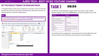 Note:
8
AJIRO TECH - BEST IGCSE YOUTUBE CHANNEL
Designed and Presented by Ajiro Ndi
SET THE DISPLAY FORMAT OF BOOLEAN FIELDS
To change the Boolean field so that it displays Yes or No (note, it does not store the
data like this), click in the Valet field. In the General tab, select the Format cell. Use
the drop-down list to select the Yes/No option.
If you need percentage values, set an integer or long integer data type and select
Percentage from the Format drop-down menu for this field.
You work for a shop selling office supplies called ‘Easy as ABC’. Using a suitable
database package, import the file stationery.csv. Use these data types for each field.
Field name Data type
Code Numeric/Integer
Type of product to be sold Text
Description of the product to be sold Text
Quantity of items in each pack Numeric/Integer
Colour Text
Sales price Numeric/Currency/2 decimal places
Purchase price Numeric/Currency/2 decimal places
Discount Boolean/Logical
Some field names are inappropriate. Create appropriate and meaningful field names
for those fields. Use the Code field as your primary key. Save the database.
 