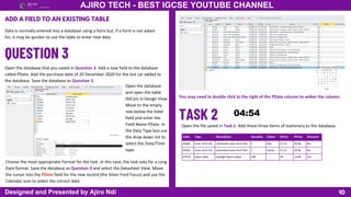 10
AJIRO TECH - BEST IGCSE YOUTUBE CHANNEL
Designed and Presented by Ajiro Ndi
ADD A FIELD TO AN EXISTING TABLE
Data is normally entered into a database using a form but, if a form is not asked
for, it may be quicker to use the table to enter new data.
Open the database that you saved in Question 2. Add a new field to the database
called PDate. Add the purchase date of 20 December 2020 for the last car added to
the database. Save the database as Question 3.
Open the database
and open the table
tblCars in Design View.
Move to the empty
row below the Valet
field and enter the
Field Name PDate. In
the Data Type box use
the drop-down list to
select the Date/Time
type.
Choose the most appropriate Format for the task. In this case, the task asks for a Long
Date format. Save the database as Question 3 and select the Datasheet View. Move
the cursor into the PDate field for the new record (the Silver Ford Focus) and use the
Calendar icon to select the correct date.
You may need to double click to the right of the PDate column to widen the column.
Open the file saved in Task 1. Add these three items of stationery to the database.
Code Type Description Quantity Colour SPrice PPrice Discount
44282 Lever Arch File Laminated Lever Arch Files 1 Red 57.22 28.96 No
44283 Lever Arch File Laminated Lever Arch Files 1 Yellow 57.22 28.96 No
47478 Spine Label Eastlight Spine Labels 100 30 13.86 Yes
 