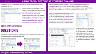 13
AJIRO TECH - BEST IGCSE YOUTUBE CHANNEL
Designed and Presented by Ajiro Ndi
Repeat this process for tblTeachers to create the second data entry form, which
should look like this.
The data entry form may need editing to make it
easier for a different target audience to use. Using
short and meaningful field names to store the
data may not be easy for other users to
understand, particularly if they do not work with
databases regularly. For example, if children were
to add their data, simple questions would be
better than encoded field names, along with
instructions on how to complete the form.
EDIT A DATA ENTRY FORM
Open the file saved in Question 5. Edit the data entry form for student data to make
it easier for students to enter their own data.
Open the database saved in Question 5. Double click the left mouse button on
frmStudents, which is in the list of database objects under forms, on the left.
Select the Home tab, then the drop-down arrow in the Views section to get the drop-
down menu for the different ways of viewing the form. Select Design View.
This will open the Property Sheet pane for the current
object. Move the cursor into the Form Header and click on
the outline of the text box so that it changes to orange.
Click on the Shutter Bar Open/Close Button to hide the
‘Navigation pane’, giving you more room to work.
The tab will change automatically to Design. From the
Tools section of this tab, select the Property Sheet icon.
Highlight the text in this label box and
change it to a more suitable heading. If
the text does not fit in the label box,
grab the drag handles and make it
larger. You may not be able to see the
lower drag handles; if you need to use
them, drag the Detail bar down slightly,
but remember to move it back up again
later.
 