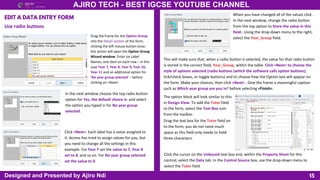 15
AJIRO TECH - BEST IGCSE YOUTUBE CHANNEL
Designed and Presented by Ajiro Ndi
EDIT A DATA ENTRY FORM
Use radio buttons
Drag the frame for the Option Group
into the Detail section of the form,
clicking the left mouse button once;
this action will open the Option Group
Wizard window. Enter six Label
Names, one item on each row – in this
case Year 7, Year 8, Year 9, Year 10,
Year 11 and an additional option for
‘No year group selected’ – before
clicking on <Next>
In the next window choose the top radio button
option for Yes, the default choice is: and select
the option you typed in for No year group
selected.
Click <Next>. Each label has a value assigned to
it. Access has tried to assign values for you, but
you need to change all the settings in this
example. For Year 7 set the value to 7, Year 8
set to 8, and so on. For No year group selected
set the value to 0.
When you have changed all of the values click .
In the next window, change the radio button
from the top option to Store the value in this
field:. Using the drop-down menu to the right,
select the Year_Group field.
This will make sure that, when a radio button is selected, the value for that radio button
is stored in the correct field, Year_Group, within the table. Click <Next> to choose the
style of options selected (radio buttons (which the software calls option buttons),
tick/check boxes, or toggle buttons) and to choose how the Option box will appear on
the form. Make your choices, then click <Next> . Give the frame a meaningful caption
such as Which year group are you in? before selecting <Finish>.
The option block will look similar to this
in Design View. To add the Tutor field
to the form, select the Text Box icon
from the toolbar.
Drag the text box for the Tutor field on
to the form; you do not need much
space as this field only needs to hold
three characters.
Click the cursor on the Unbound text box and, within the Property Sheet for this
control, select the Data tab. In the Control Source box, use the drop-down menu to
select the Tutor field.
 