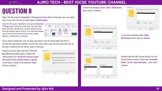 Combo
box
List
box
17
AJIRO TECH - BEST IGCSE YOUTUBE CHANNEL
Designed and Presented by Ajiro Ndi
Open the file saved in Question 7 Change the Tutor field so that the user can select
their tutor from the list of staff codes in tblTeachers.
Open the file saved in Question 7 and open frmStudents
in Design View. Delete the controls for the Tutor field
(both the label and text box). You will replace the text
box with another type of control. From the Form Design
tab, in the Controls section there are two suitable
options, a combo box or a list box.
If you wish to allow the user to type new items into the drop-down list then a
combo box would be suitable, but for this task, where you do not want the user to
be able to add to the list items, select a List box.
Drag the control onto the form. The List
Box Wizard window opens. Select the
radio button for I want the list box to get
the values from another table or query,
as the data is held in the teachers table.
Click on <Enter>.
In the next window select Table: tblTeachers
then click on <Enter>.
Double click the left mouse button on the
SCode field to move it from the ‘Available
fields:’ to the ‘Selected fields:’, then click
<Enter>.
In the next window select Table:
tblTeachers then click on <Enter>.
 