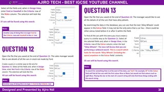 Note:
Note:
Note:
21
AJIRO TECH - BEST IGCSE YOUTUBE CHANNEL
Designed and Presented by Ajiro Ndi
Select all the fields and, when in Design View,
enter Ford or Vauxhall in the Criteria: row of
the Make column. The selection will look like
this.
Another way of doing this is to type Ford in
the Criteria: row and Vauxhall in the or: row.
Open the file that you saved at the end of Question 11. The sales manager would
like to see details of all the cars in stock not made by Ford.
37 cars will be found using this search.
Create a query in a similar way to the one for
Question 11. Select all the fields and, when in Design
View, enter Not Ford in the Criteria: row of the Make
column. The selection will look like this.
Another way of doing this is to type <> Ford in the Criteria: row
43 cars will be found using this search.
Open the file that you saved at the end of Question 12. The manager would like to see
all the details of all the cars that have alloy wheels.
By examining the data in the database, you can see that the text ‘Alloy Wheels’ could
appear in the Extras field. It may not be the only extra that a car has – there could be
other extras listed before it or after it within the field.
To find all the cars with this extra you must create a
query in a similar way as for Question 11. Select all
the selected fields and, when in Design View, in the
Criteria: row of the Extras column, enter the text
*Alloy Wheels*. The stars tell Access that you are
performing a wildcard search. This is a search which
looks for the words ‘Alloy Wheels’ (including the
space) anywhere in the Extras fields’ contents.
To search for something that is at the start of the data, use Text*; for example, Bl* in the Colour
field will find all the cars with the first colour Blue or Black, but would not find colours such as
Light Blue. Placing the star at the start of a search string will only find those things ending with
the search string.
35 cars will be found using this search.
 